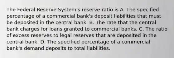 The Federal Reserve System's reserve ratio is A. The specified percentage of a commercial bank's deposit liabilities that must be deposited in the central bank. B. The rate that the central bank charges for loans granted to commercial banks. C. The ratio of excess reserves to legal reserves that are deposited in the central bank. D. The specified percentage of a commercial bank's demand deposits to total liabilities.