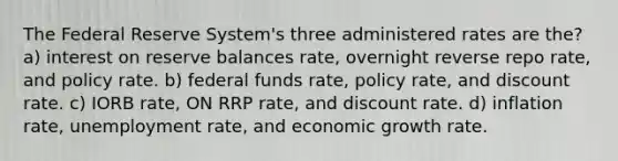 The Federal Reserve System's three administered rates are the? a) interest on reserve balances rate, overnight reverse repo rate, and policy rate. b) federal funds rate, policy rate, and discount rate. c) IORB rate, ON RRP rate, and discount rate. d) inflation rate, unemployment rate, and economic growth rate.