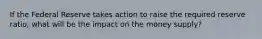 If the Federal Reserve takes action to raise the required reserve ratio, what will be the impact on the money supply?