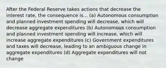 After the Federal Reserve takes actions that decrease the interest rate, the consequence is... (a) Autonomous consumption and planned investment spending will decrease, which will decrease aggregate expenditures (b) Autonomous consumption and planned investment spending will increase, which will increase aggregate expenditures (c) Government expenditures and taxes will decrease, leading to an ambiguous change in aggregate expenditures (d) Aggregate expenditures will not change