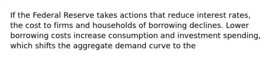 If the Federal Reserve takes actions that reduce interest rates, the cost to firms and households of borrowing declines. Lower borrowing costs increase consumption and investment spending, which shifts the aggregate demand curve to the