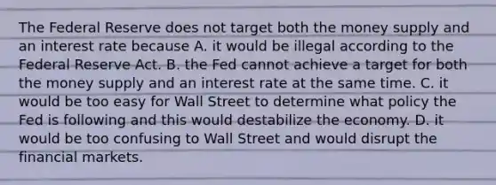 The Federal Reserve does not target both the money supply and an interest rate because A. it would be illegal according to the Federal Reserve Act. B. the Fed cannot achieve a target for both the money supply and an interest rate at the same time. C. it would be too easy for Wall Street to determine what policy the Fed is following and this would destabilize the economy. D. it would be too confusing to Wall Street and would disrupt the financial markets.