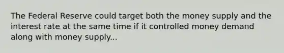 The Federal Reserve could target both the money supply and the interest rate at the same time if it controlled money demand along with money supply...