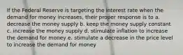 If the Federal Reserve is targeting the interest rate when the demand for money increases, their proper response is to a. decrease the money supply b. keep the money supply constant c. increase the money supply d. stimulate inflation to increase the demand for money e. stimulate a decrease in the price level to increase the demand for money