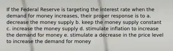 If the Federal Reserve is targeting the interest rate when the demand for money increases, their proper response is to a. decrease the money supply b. keep the money supply constant c. increase the money supply d. stimulate inflation to increase the demand for money e. stimulate a decrease in the price level to increase the demand for money