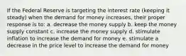 If the Federal Reserve is targeting the interest rate (keeping it steady) when the demand for money increases, their proper response is to: a. decrease the money supply b. keep the money supply constant c. increase the money supply d. stimulate inflation to increase the demand for money e. stimulate a decrease in the price level to increase the demand for money