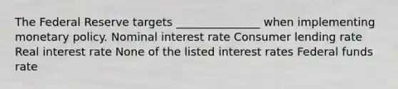 The Federal Reserve targets _______________ when implementing monetary policy. Nominal interest rate Consumer lending rate Real interest rate None of the listed interest rates Federal funds rate