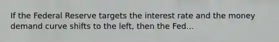 If the Federal Reserve targets the interest rate and the money demand curve shifts to the​ left, then the Fed...