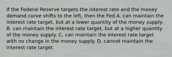 If the Federal Reserve targets the interest rate and the money demand curve shifts to the​ left, then the Fed A. can maintain the interest rate​ target, but at a lower quantity of the money supply. B. can maintain the interest rate​ target, but at a higher quantity of the money supply. C. can maintain the interest rate target with no change in the money supply. D. cannot maintain the interest rate target.