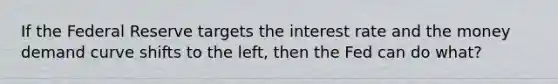 If the Federal Reserve targets the interest rate and the money demand curve shifts to the left, then the Fed can do what?