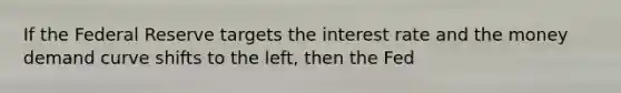 If the Federal Reserve targets the interest rate and the money demand curve shifts to the​ left, then the Fed
