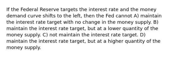 If the Federal Reserve targets the interest rate and the money demand curve shifts to the left, then the Fed cannot A) maintain the interest rate target with no change in the money supply. B) maintain the interest rate target, but at a lower quantity of the money supply. C) not maintain the interest rate target. D) maintain the interest rate target, but at a higher quantity of the money supply.