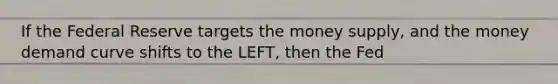 If the Federal Reserve targets the money supply, and the money demand curve shifts to the LEFT, then the Fed