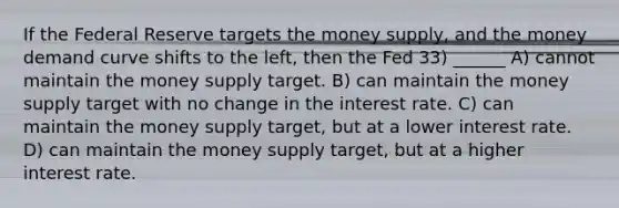 If the Federal Reserve targets the money supply, and the money demand curve shifts to the left, then the Fed 33) ______ A) cannot maintain the money supply target. B) can maintain the money supply target with no change in the interest rate. C) can maintain the money supply target, but at a lower interest rate. D) can maintain the money supply target, but at a higher interest rate.