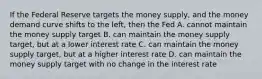 If the Federal Reserve targets the money supply, and the money demand curve shifts to the left, then the Fed A. cannot maintain the money supply target B. can maintain the money supply target, but at a lower interest rate C. can maintain the money supply target, but at a higher interest rate D. can maintain the money supply target with no change in the interest rate