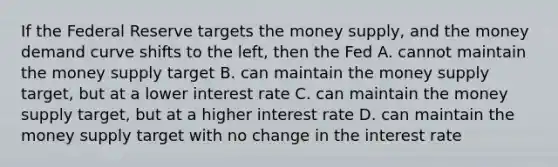 If the Federal Reserve targets the money supply, and the money demand curve shifts to the left, then the Fed A. cannot maintain the money supply target B. can maintain the money supply target, but at a lower interest rate C. can maintain the money supply target, but at a higher interest rate D. can maintain the money supply target with no change in the interest rate