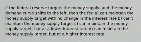 if the federal reserve targets the money supply, and the money demand curve shifts to the left, then the fed a) can maintain the money supply target with no change in the interest rate b) can't maintain the money supply target c) can maintain the money supply target, but at a lower interest rate d) can maintain the money supply target, but at a higher interest rate