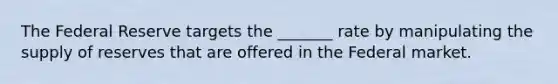 The Federal Reserve targets the _______ rate by manipulating the supply of reserves that are offered in the Federal market.