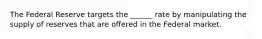 The Federal Reserve targets the ______ rate by manipulating the supply of reserves that are offered in the Federal market.