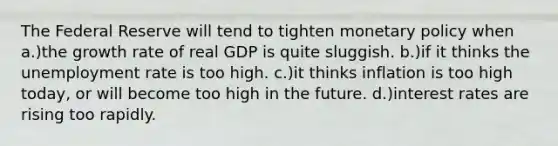 The Federal Reserve will tend to tighten monetary policy when a.)the growth rate of real GDP is quite sluggish. b.)if it thinks the unemployment rate is too high. c.)it thinks inflation is too high today, or will become too high in the future. d.)interest rates are rising too rapidly.