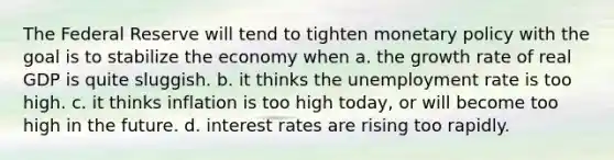 The Federal Reserve will tend to tighten monetary policy with the goal is to stabilize the economy when a. the growth rate of real GDP is quite sluggish. b. it thinks the unemployment rate is too high. c. it thinks inflation is too high today, or will become too high in the future. d. interest rates are rising too rapidly.