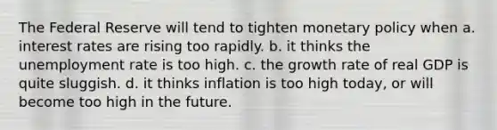 The Federal Reserve will tend to tighten monetary policy when a. interest rates are rising too rapidly. b. it thinks the unemployment rate is too high. c. the growth rate of real GDP is quite sluggish. d. it thinks inflation is too high today, or will become too high in the future.