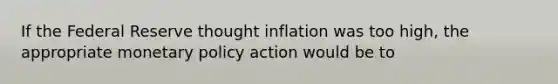 If the Federal Reserve thought inflation was too high, the appropriate monetary policy action would be to