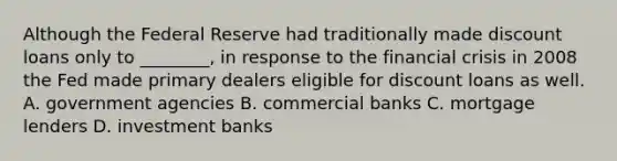 Although the Federal Reserve had traditionally made discount loans only to​ ________, in response to the financial crisis in 2008 the Fed made primary dealers eligible for discount loans as well. A. government agencies B. commercial banks C. mortgage lenders D. investment banks