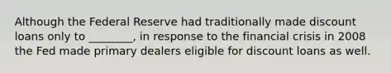 Although the Federal Reserve had traditionally made discount loans only to​ ________, in response to the financial crisis in 2008 the Fed made primary dealers eligible for discount loans as well.