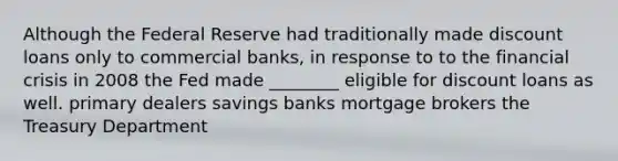 Although the Federal Reserve had traditionally made discount loans only to commercial banks, in response to to the financial crisis in 2008 the Fed made ________ eligible for discount loans as well. primary dealers savings banks mortgage brokers the Treasury Department