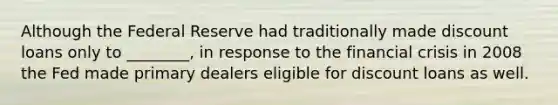 Although the Federal Reserve had traditionally made discount loans only to ________, in response to the financial crisis in 2008 the Fed made primary dealers eligible for discount loans as well.