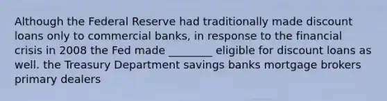 Although the Federal Reserve had traditionally made discount loans only to commercial banks, in response to the financial crisis in 2008 the Fed made ________ eligible for discount loans as well. the Treasury Department savings banks mortgage brokers primary dealers