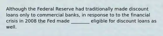 Although the Federal Reserve had traditionally made discount loans only to commercial​ banks, in response to to the financial crisis in 2008 the Fed made​ ________ eligible for discount loans as well.