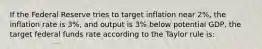 If the Federal Reserve tries to target inflation near 2%, the inflation rate is 3%, and output is 3% below potential GDP, the target federal funds rate according to the Taylor rule is: