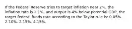 If the Federal Reserve tries to target inflation near 2%, the inflation rate is 2.1%, and output is 4% below potential GDP, the target federal funds rate according to the Taylor rule is: 0.05%. 2.10%. 2.15%. 4.15%.