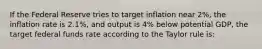 If the Federal Reserve tries to target inflation near 2%, the inflation rate is 2.1%, and output is 4% below potential GDP, the target federal funds rate according to the Taylor rule is: