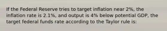 If the Federal Reserve tries to target inflation near 2%, the inflation rate is 2.1%, and output is 4% below potential GDP, the target federal funds rate according to the Taylor rule is: