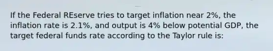 If the Federal REserve tries to target inflation near 2%, the inflation rate is 2.1%, and output is 4% below potential GDP, the target federal funds rate according to the Taylor rule is: