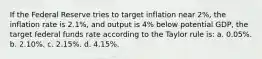 If the Federal Reserve tries to target inflation near 2%, the inflation rate is 2.1%, and output is 4% below potential GDP, the target federal funds rate according to the Taylor rule is: a. 0.05%. b. 2.10%. c. 2.15%. d. 4.15%.