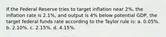 If the Federal Reserve tries to target inflation near 2%, the inflation rate is 2.1%, and output is 4% below potential GDP, the target federal funds rate according to the Taylor rule is: a. 0.05%. b. 2.10%. c. 2.15%. d. 4.15%.