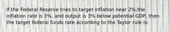 If the Federal Reserve tries to target inflation near 2%,the inflation rate is 3%, and output is 3% below potential GDP, then the target federal funds rate according to the Taylor rule is: