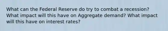 What can the Federal Reserve do try to combat a recession? What impact will this have on Aggregate demand? What impact will this have on interest rates?