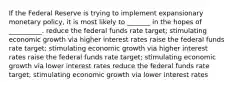 If the Federal Reserve is trying to implement expansionary monetary policy, it is most likely to _______ in the hopes of __________. reduce the federal funds rate target; stimulating economic growth via higher interest rates raise the federal funds rate target; stimulating economic growth via higher interest rates raise the federal funds rate target; stimulating economic growth via lower interest rates reduce the federal funds rate target; stimulating economic growth via lower interest rates