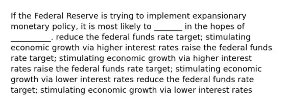 If the Federal Reserve is trying to implement expansionary monetary policy, it is most likely to _______ in the hopes of __________. reduce the federal funds rate target; stimulating economic growth via higher interest rates raise the federal funds rate target; stimulating economic growth via higher interest rates raise the federal funds rate target; stimulating economic growth via lower interest rates reduce the federal funds rate target; stimulating economic growth via lower interest rates