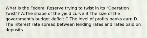 What is the Federal Reserve trying to twist in its "Operation Twist"? A.The shape of the yield curve B.The size of the government's budget deficit C.The level of profits banks earn D. The interest rate spread between lending rates and rates paid on deposits