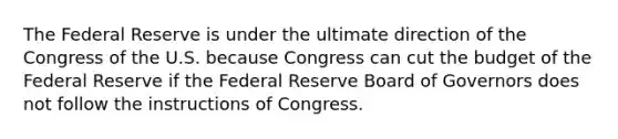 The Federal Reserve is under the ultimate direction of the Congress of the U.S. because Congress can cut the budget of the Federal Reserve if the Federal Reserve Board of Governors does not follow the instructions of Congress.