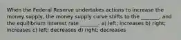 When the Federal Reserve undertakes actions to increase the money supply, the money supply curve shifts to the _______, and the equilibrium interest rate _______. a) left; increases b) right; increases c) left; decreases d) right; decreases