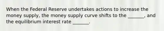 When the Federal Reserve undertakes actions to increase the money supply, the money supply curve shifts to the _______, and the equilibrium interest rate _______.