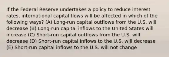 If the Federal Reserve undertakes a policy to reduce interest rates, international capital flows will be affected in which of the following ways? (A) Long-run capital outflows from the U.S. will decrease (B) Long-run capital inflows to the United States will increase (C) Short-run capital outflows from the U.S. will decrease (D) Short-run capital inflows to the U.S. will decrease (E) Short-run capital inflows to the U.S. will not change