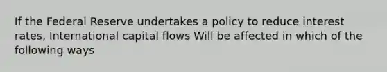 If the Federal Reserve undertakes a policy to reduce interest rates, International capital flows Will be affected in which of the following ways